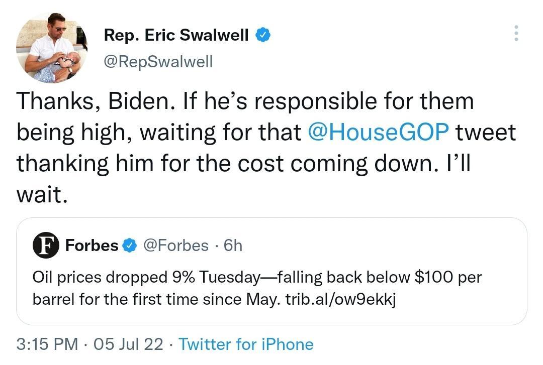 A Rep Eric Swalwell w RepSwalwell Thanks Biden If hes responsible for them being high waiting for that House GOP tweet thanking him for the cost coming down Ill wait Forbes Forbes 6h Oil prices dropped 9 Tuesdayfalling back below 100 per barrel for the first time since May tribal owSekkj 315 PM 05 Jul 22 Twitter for iPhone