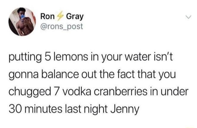 Ron Gray rons_post putting 5 lemons in your water isnt gonna balance out the fact that you chugged 7 vodka cranberries in under 30 minutes last night Jenny