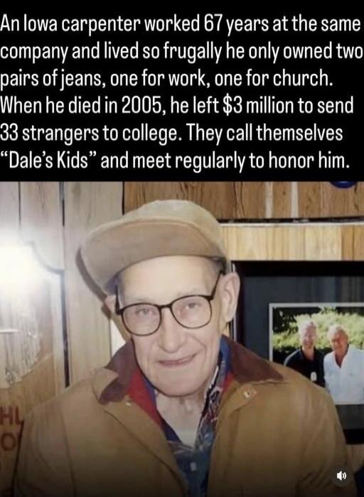 An Iowa carpenter worked 67 years at the same company and lived so frugally he only owned two pairs of jeans, one for work, one for church. When he died in 2005, he left $3 million to send 33 strangers to college. They call themselves “Dale’s Kids” and meet regularly to honor him.