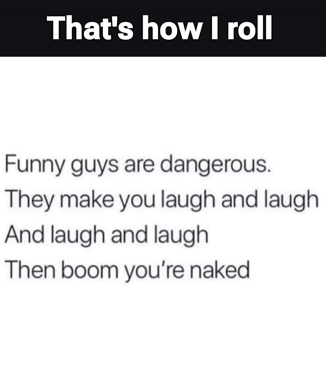 That's how I roll Funny guys are dangerous. They make you laugh and laugh And laugh and laugh Then boom you're naked