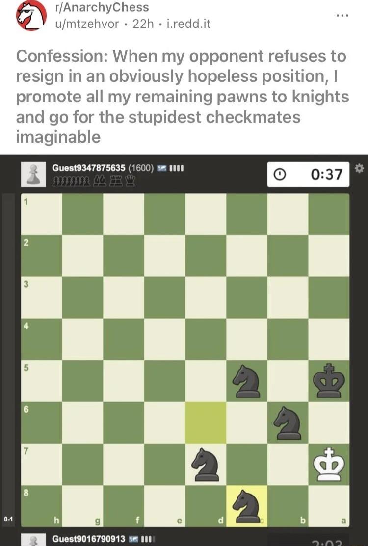 rAnarchyChess umtzehvor 22h ireddit Confession When my opponent refuses to resign in an obviously hopeless position promote all my remaining pawns to knights and go for the stupidest checkmates imaginable cuumumms 600 B Guest9016790913