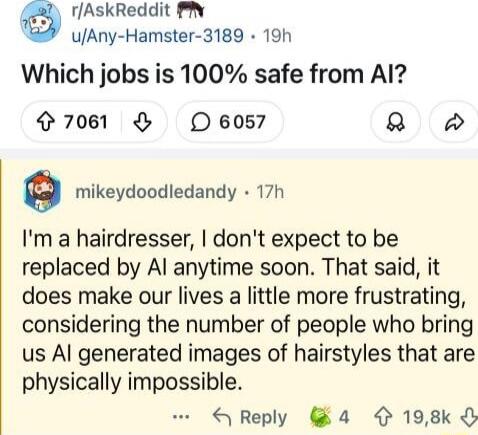 Which jobs is 100% safe from AI?
I'm a hairdresser, I don't expect to be replaced by AI anytime soon. That said, it does make our lives a little more frustrating, considering the number of people who bring us AI generated images of hairstyles that are physically impossible.