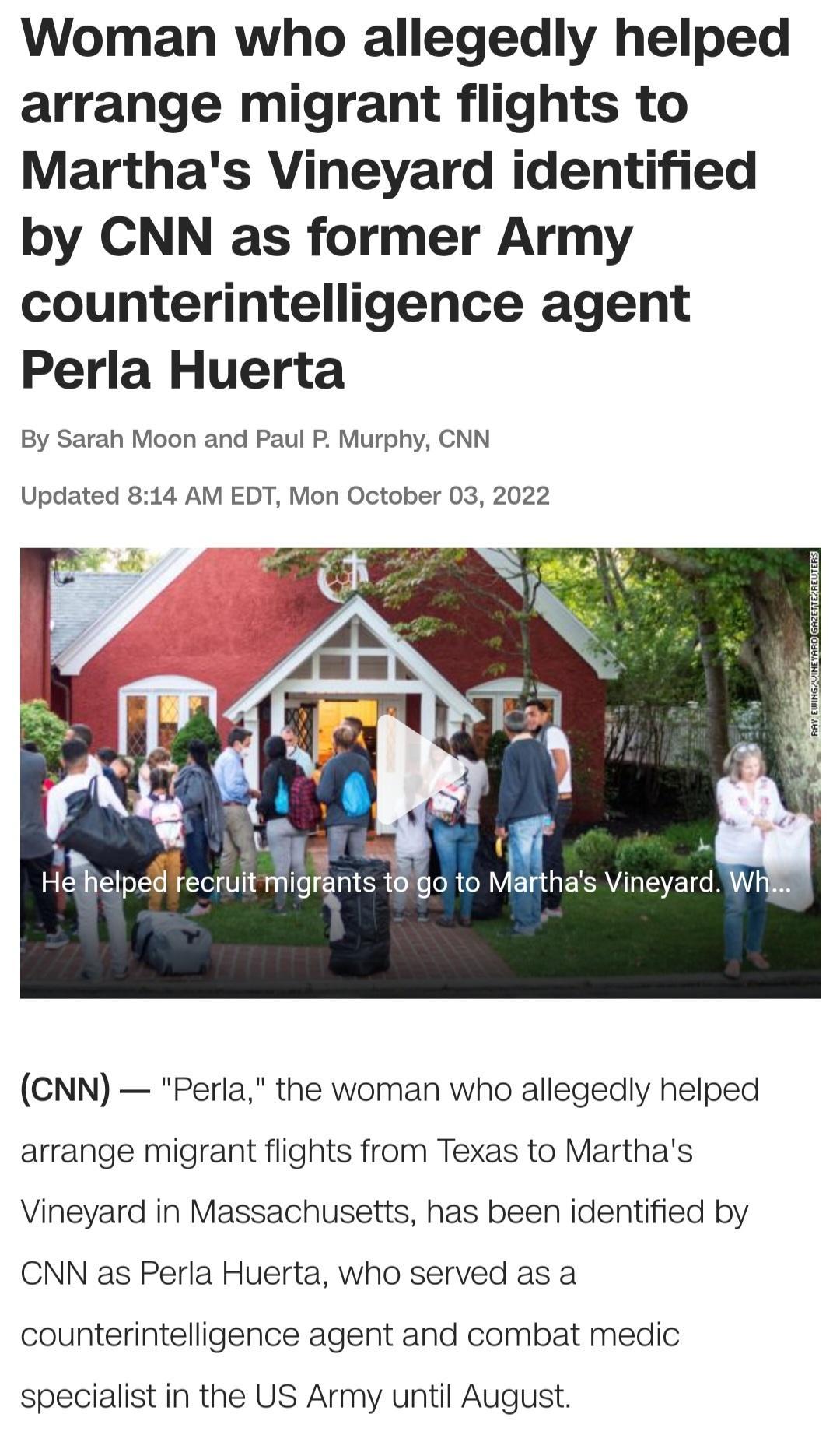 Woman who allegedly helped arrange migrant flights to Marthas Vineyard identified by CNN as former Army counterintelligence agent Perla Huerta By Sarah Moon and Paul P Murphy CNN Updated 814 AM EDT Mon October 03 2022 o V betp iU MIB s Who to Mathas Vineyard CNN Peria the woman who allegedy helped arrange migrant flights from Texas to Marthas Vineyard in Massachusetts has been identified by CNN as