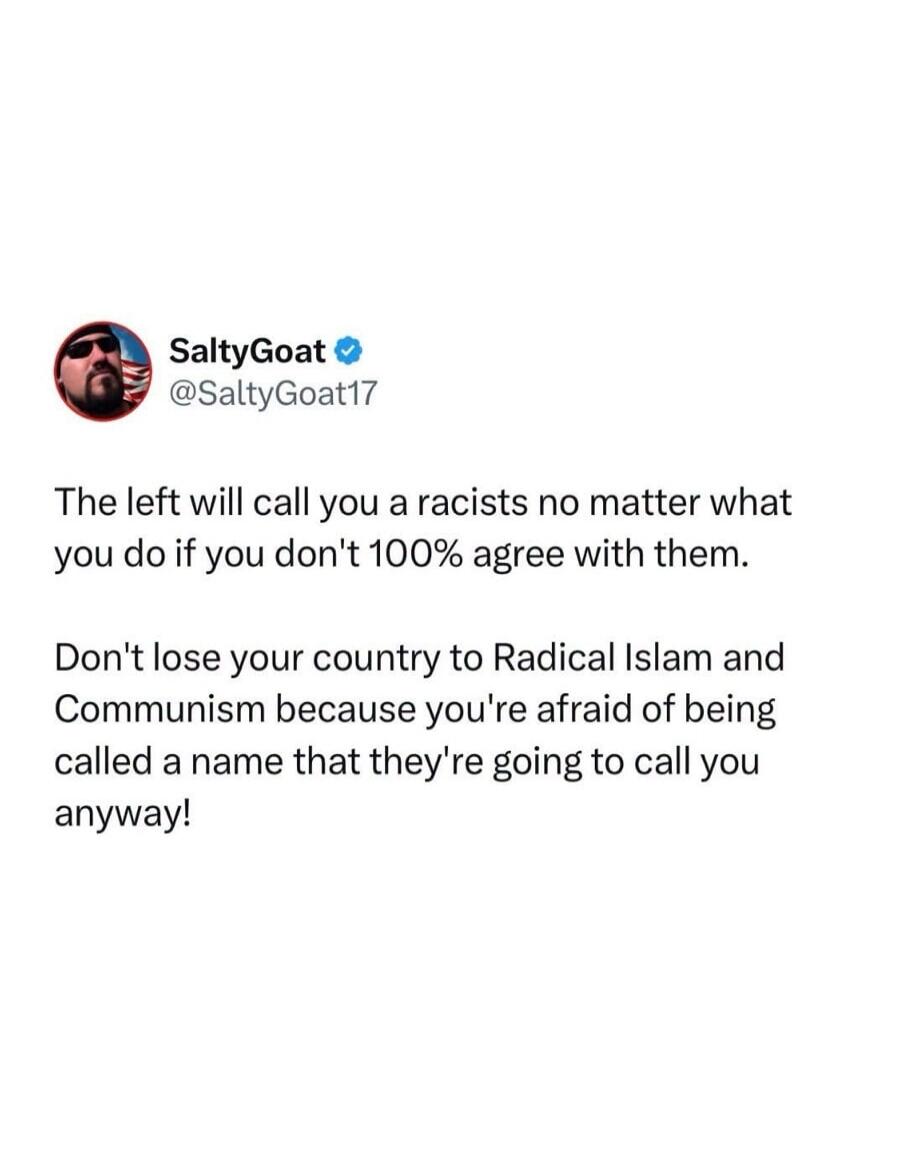 SaltyGoat @SaltyGoat17 The left will call you a racists no matter what you do if you don't 100% agree with them. Don't lose your country to Radical Islam and Communism because you're afraid of being called a name that they're going to call you anyway!