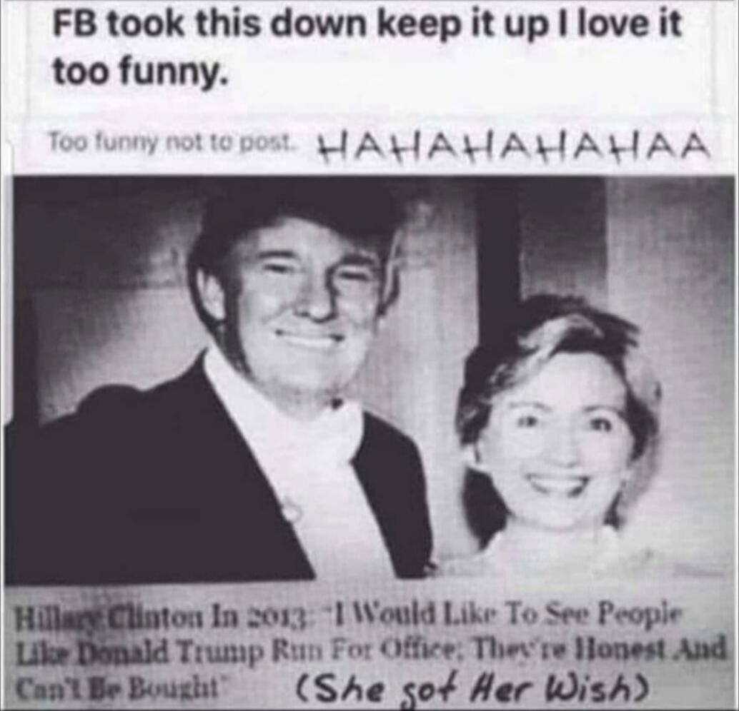 FB took this down keep it up I love it too funny. Too funny not to post. HAHAHAHAHA. Hillary Clinton In 2013 - 'I Would Like To See People Like Donald Trump Run For Office; They're Honest And Can't Be Bought' (She got Her Wish)