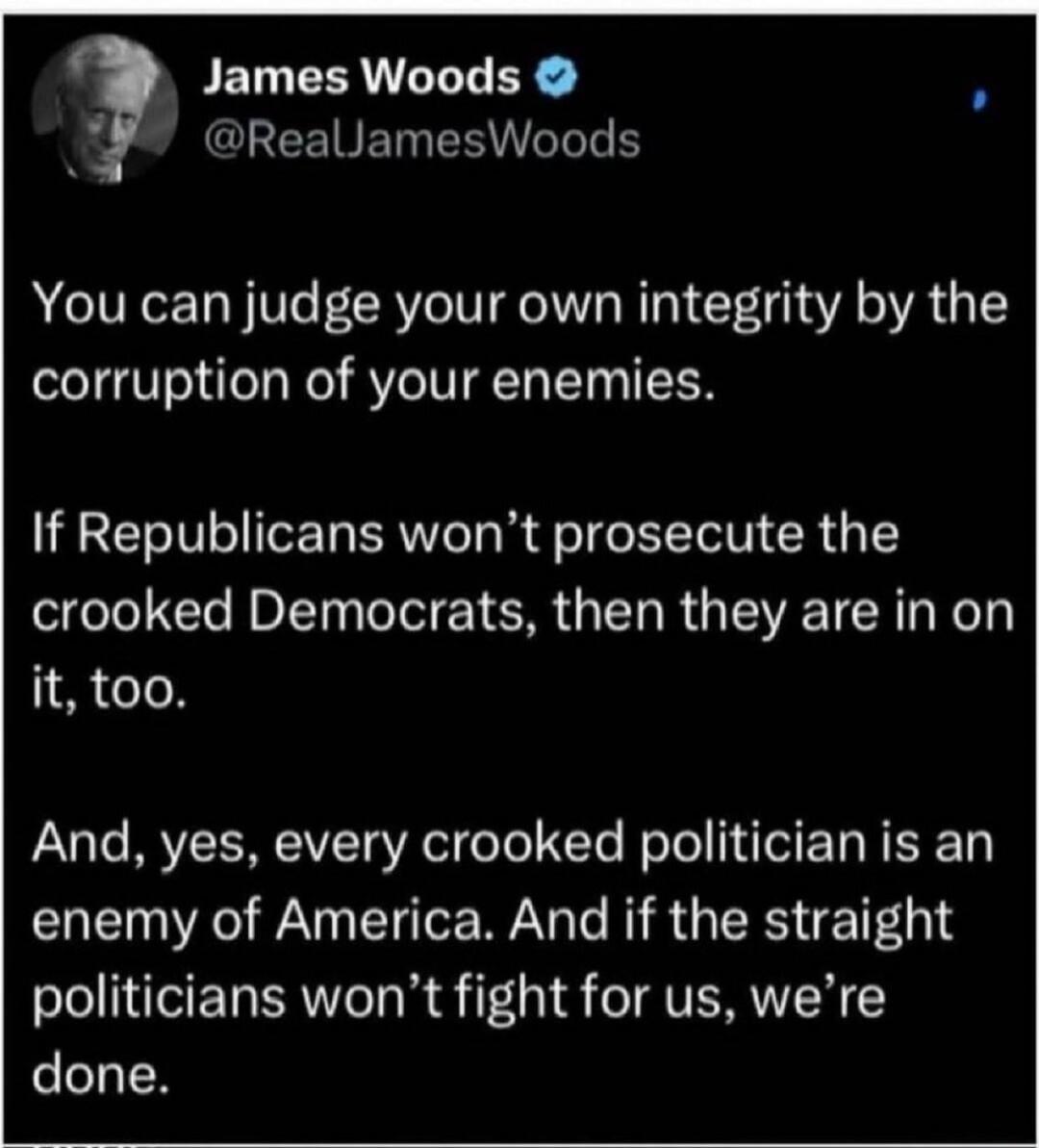 You can judge your own integrity by the corruption of your enemies. If Republicans won’t prosecute the crooked Democrats, then they are in on it, too. And, yes, every crooked politician is an enemy of America. And if the straight politicians won’t fight for us, we’re done.