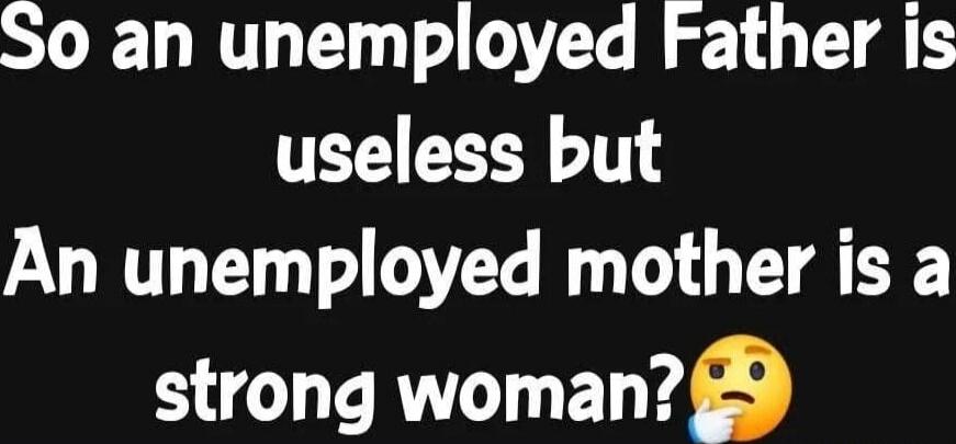 So an unemployed Father is useless but An unemployed mother is a strong woman?