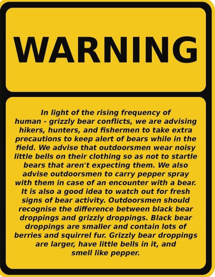 WARNING In light of the rising frequency of human - grizzly bear conflicts, we are advising hikers, hunters, and fishermen to take extra precautions to keep alert of bears while in the field. We advise that outdoorsmen wear noisy little bells on their clothing so as not to startle bears that aren't expecting them. We also advise outdoorsmen to carr