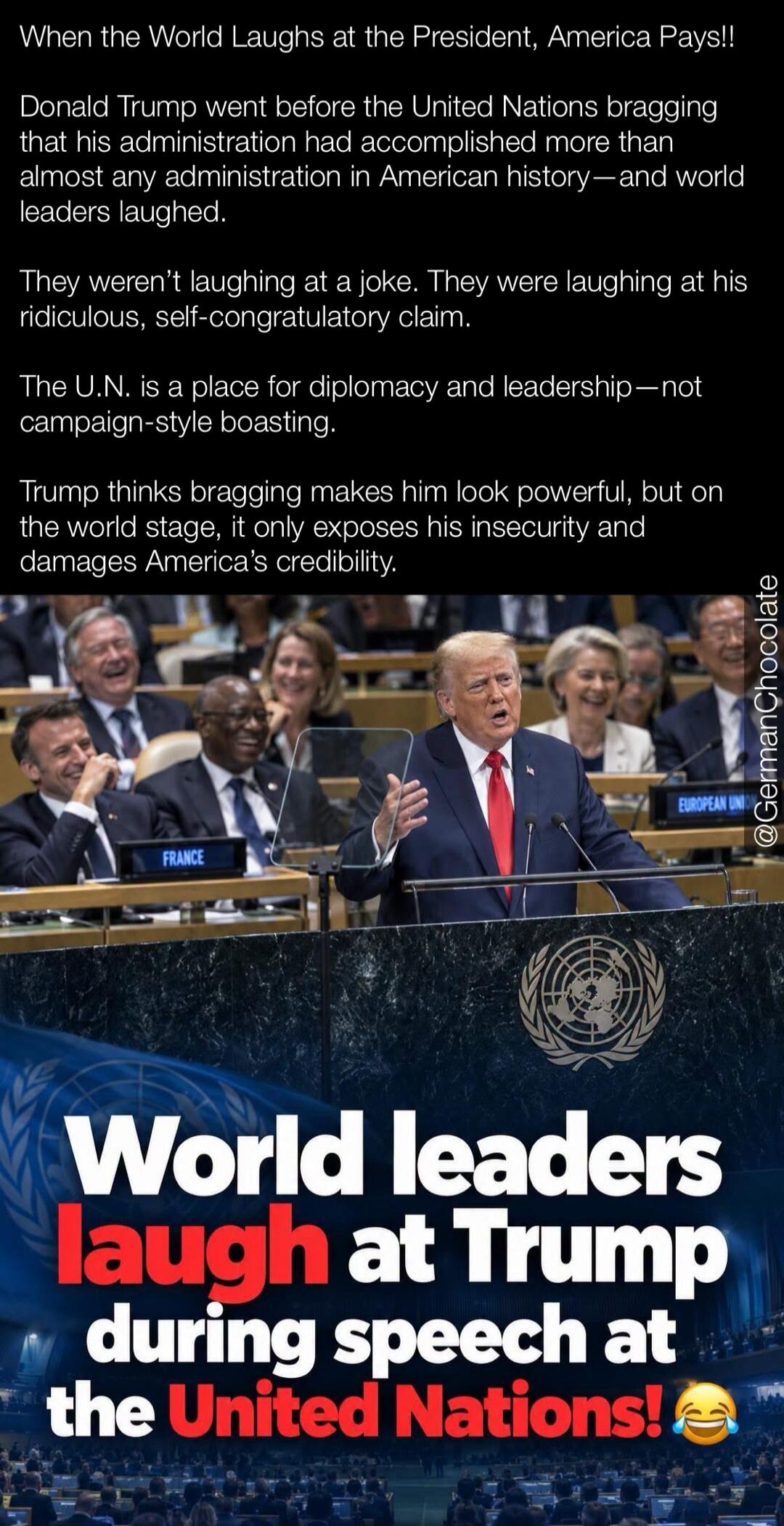 When the World Laughs at the President, America Pays!! Donald Trump went before the United Nations bragging that his administration had accomplished more than almost any administration in American history—and world leaders laughed. They weren't laughing at a joke. They were laughing at his ridiculous, self-congratulatory claim. The U.N. is a place 