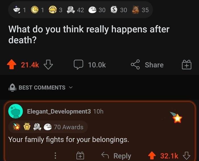81 8390 30 830 A3 What do you think really happens after death 4 24k I 100k Share Q BEST COMMENTS Elegant_Development3 10h 2 70Awards Your family fights for your belongings 4 Reply 4 321k