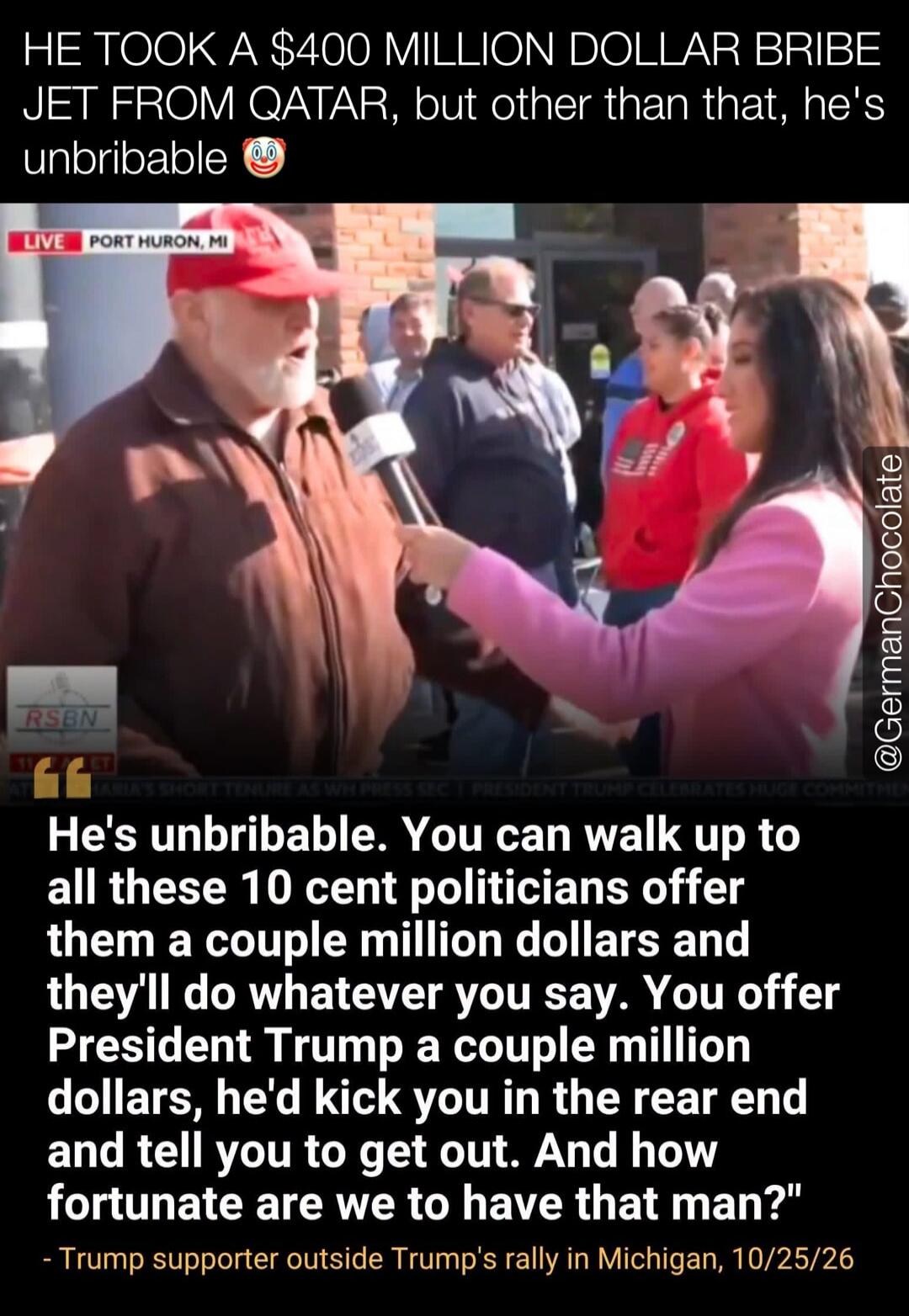 HE TOOK A $400 MILLION DOLLAR BRIBE JET FROM QATAR, but other than that, he's unbribable 🤡 LIVE PORT HURON, MI. He's unbribable. You can walk up to all these 10 cent politicians offer them a couple million dollars and they'll do whatever you say. You offer President Trump a couple million dollars, he'd kick you in the rear end and tell you to get o