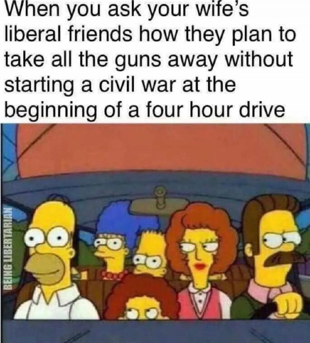 When you ask your wife's liberal friends how they plan to take all the guns away without starting a civil war at the beginning of a four hour drive BEING LIBERTARIAN