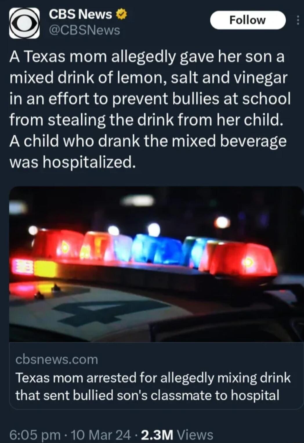 SICEELETEE Foll O ek A Texas mom allegedly gave her son a mixed drink of lemon salt and vinegar in an effort to prevent bullies at school from stealing the drink from her child A child who drank the mixed beverage WEE el 1 74Te 8 cbsnewscom Texas mom arrested for allegedly mixing drink that sent bullied sons classmate to hospital SROLT L RR O RV ETaZ S RV