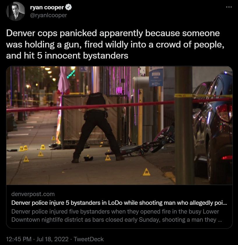 ryan cooper ryanicooper Denver cops panicked apparently because someone was holding a gun fired wildly into a crowd of people and hit 5 innocent bystanders denverpostcom Denver polce injure 5 bystanders i LoDo whie shooting man who allegodly poi anders whe they opened fir in the busy Lower bars losed cary Sunday shooting man they Denver police injured Downtown nightife dist 1245 PM Jul 18 2022 Twe