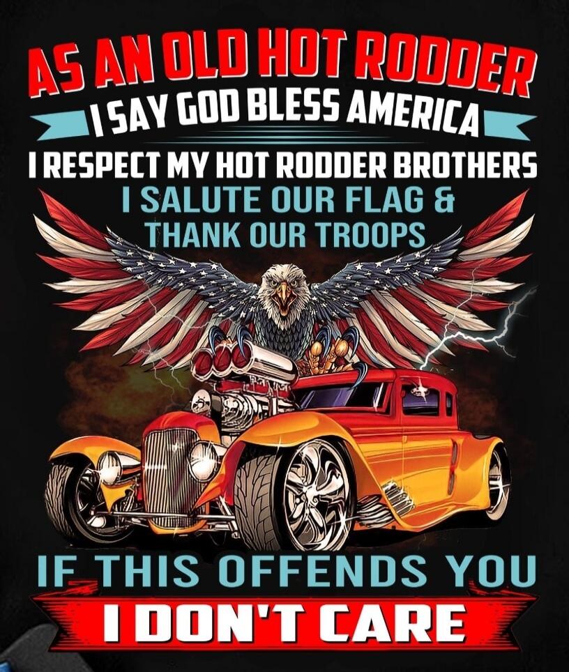 AS AN OLD HOT RODDER I SAY GOD BLESS AMERICA I RESPECT MY HOT RODDER BROTHERS I SALUTE OUR FLAG & THANK OUR TROOPS IF THIS OFFENDS YOU I DON'T CARE