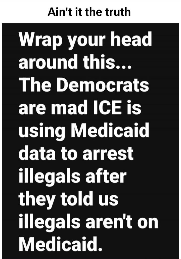 Ain't it the truth
Wrap your head around this...
The Democrats are mad ICE is using Medicaid data to arrest illegals after they told us illegals aren't on Medicaid.
