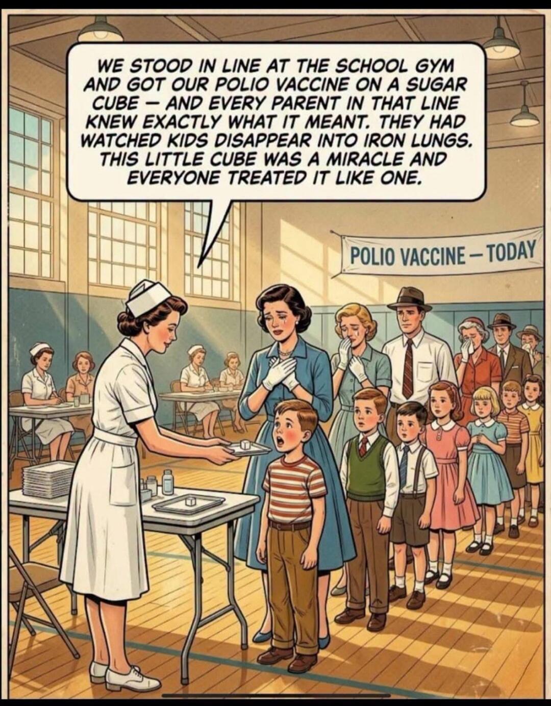 WE STOOD IN LINE AT THE SCHOOL GYM AND GOT OUR POLIO VACCINE ON A SUGAR CUBE — AND EVERY PARENT IN THAT LINE KNEW EXACTLY WHAT IT MEANT. THEY HAD WATCHED KIDS DISAPPEAR INTO IRON LUNGS. THIS LITTLE CUBE WAS A MIRACLE AND EVERYONE TREATED IT LIKE ONE. POLIO VACCINE - TODAY