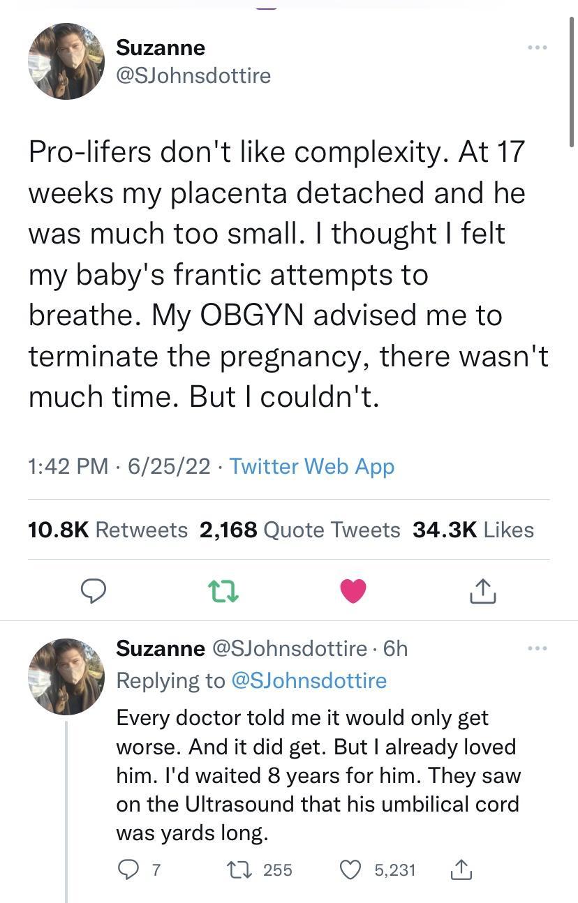 Suzanne SJohnsdottire Pro lifers dont like complexity At 17 weeks my placenta detached and he was much too small thought felt my babys frantic attempts to breathe My OBGYN advised me to terminate the pregnancy there wasnt much time But couldnt 142 PM 62522 Twitter Web App 108K Retweets 2168 Quote Tweets 343K Likes Q u o Suzanne SJohnsdottire 6h Replying to SJohnsdottire Every doctor told me it wou