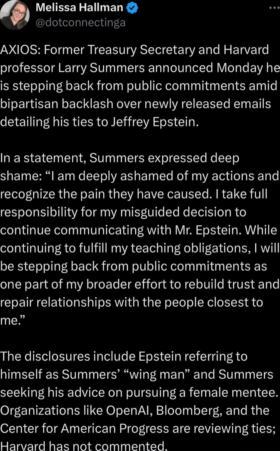 AXIOS: Former Treasury Secretary and Harvard professor Larry Summers announced Monday he is stepping back from public commitments amid bipartisan backlash over newly released emails detailing his ties to Jeffrey Epstein.

In a statement, Summers expressed deep shame: “I am deeply ashamed of my actions and recognize the pain they have caused. I take