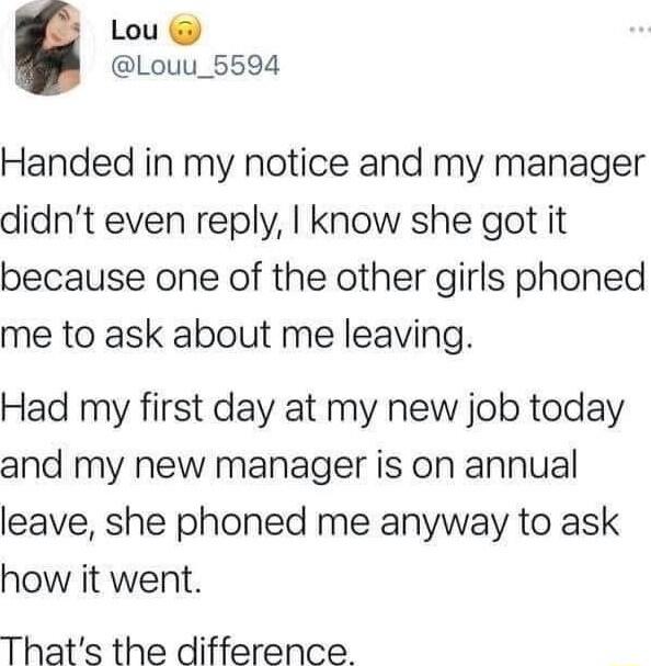 Lou Louu_5594 Handed in my notice and my manager didnt even reply know she got it because one of the other girls phoned me to ask about me leaving Had my first day at my new job today and my new manager is on annual leave she phoned me anyway to ask how it went Thats the difference