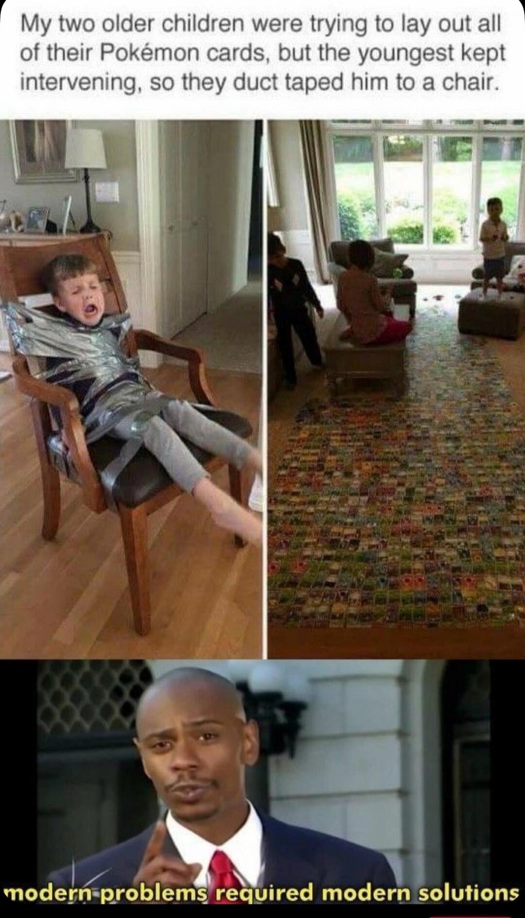 My two older children were trying to lay out all of their Pokémon cards, but the youngest kept intervening, so they duct taped him to a chair.
modern problems require modern solutions