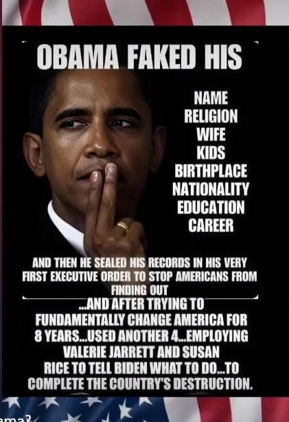 OBAMA FAKED HIS NAME RELIGION WIFE KIDS BIRTHPLACE NATIONALITY EDUCATION CAREER AND THEN HE SEALED HIS RECORDS IN HIS VERY FIRST EXECUTIVE ORDER TO STOP AMERICANS FROM FINDING OUT ______ AND AFTER TRYING TO FUNDAMENTALLY CHANGE AMERICA FOR 8 YEARS... USED ANOTHER 4... EMPLOYING VALERIE JARRETT AND SUSAN RICE TO TELL BIDEN WHAT TO DO... TO COMPLETE 