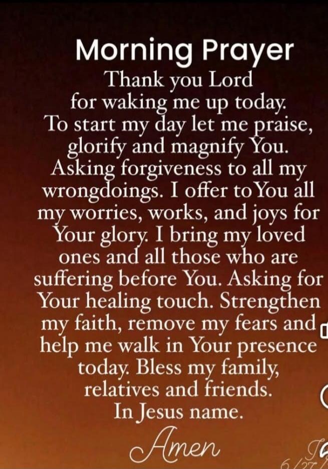 Morning Prayer Thank you Lord for waking me up today. To start my day let me praise, glorify and magnify You. Asking forgiveness to all my wrongdoings. I offer to You all my worries, works, and joys for Your glory. I bring my loved ones and all those who are suffering before You. Asking for Your healing touch. Strengthen my faith, remove my fears a