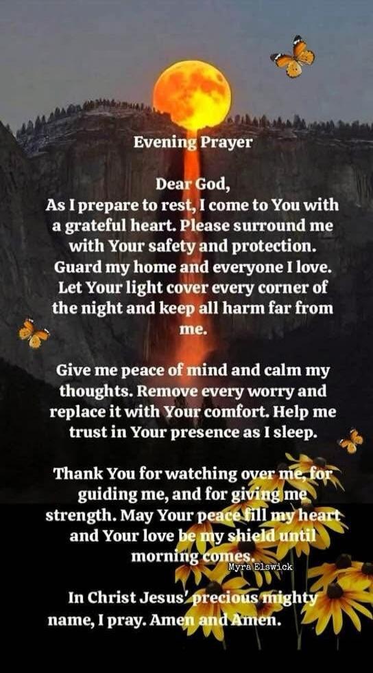 Evening Prayer
Dear God,
As I prepare to rest, I come to You with a grateful heart. Please surround me with Your safety and protection. Guard my home and everyone I love. Let Your light cover every corner of the night and keep all harm far from me.
Give me peace of mind and calm my thoughts. Remove every worry and replace it with Your comfort. Help