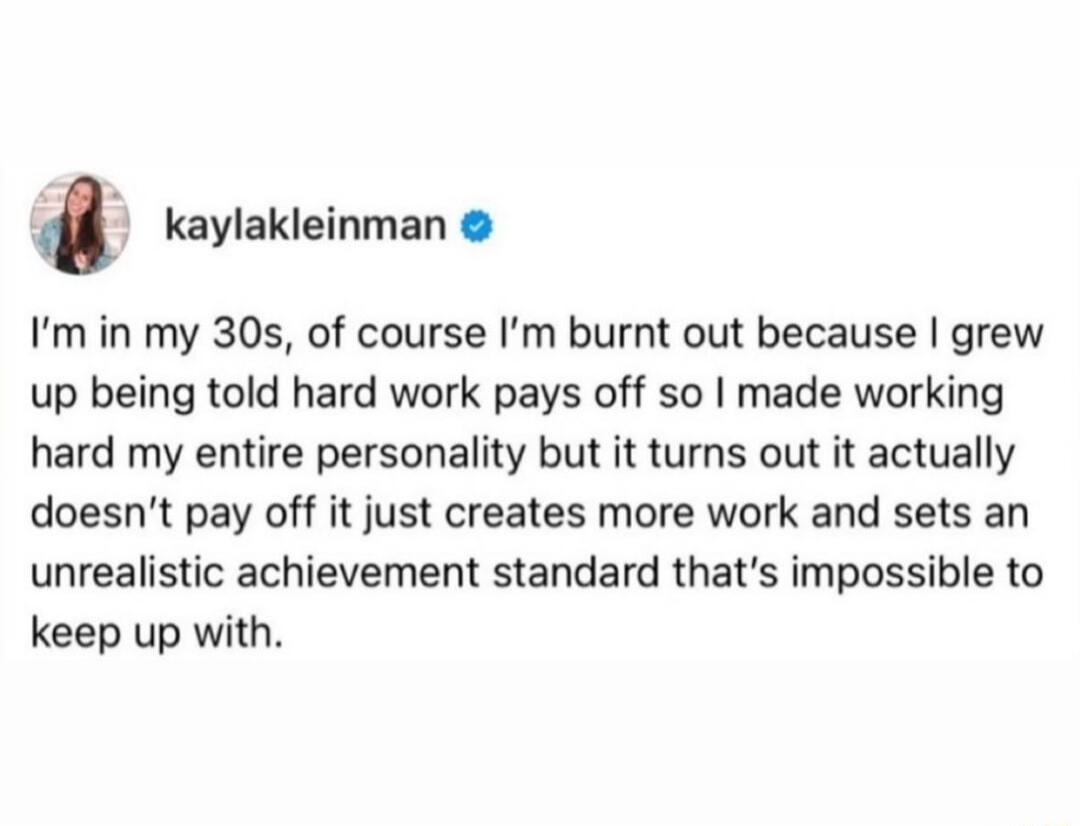 kaylakleinman Im in my 30s of course Im burnt out because grew up being told hard work pays off so made working hard my entire personality but it turns out it actually doesnt pay off it just creates more work and sets an unrealistic achievement standard thats impossible to keep up with