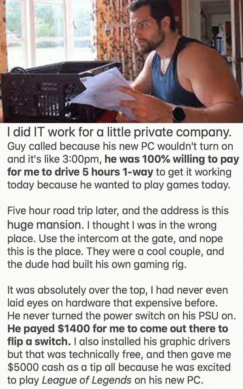 1 did IT work for a little private company Guy called because his new PC wouldnt turn on and its like 300pm he was 100 willing to pay for me to drive 5 hours 1 way to get it working today because he wanted to play games today Five hour road trip later and the address is this huge mansion thought was in the wrong place Use the intercom at the gate and nope this is the place They were a cool couple 