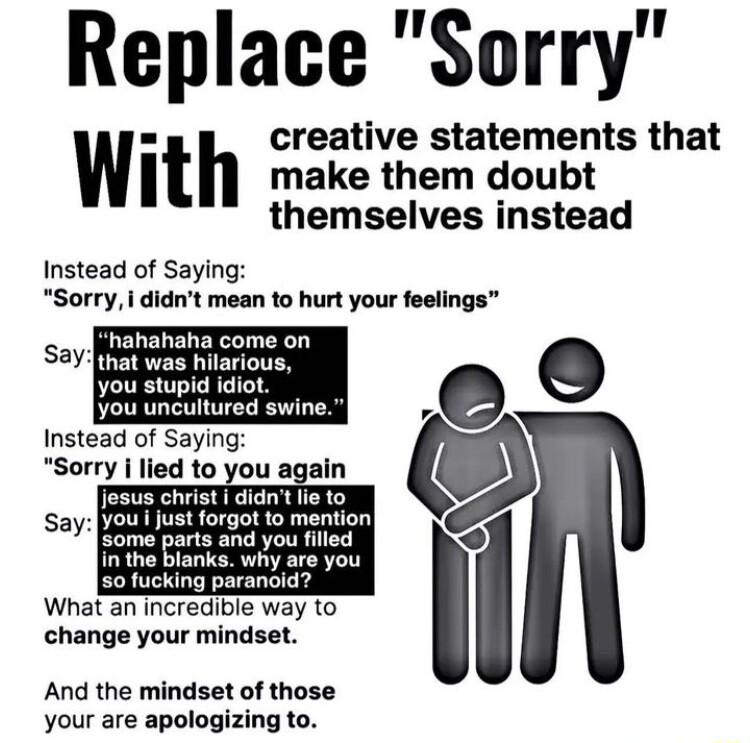 Replace Sorry creative statements that WIt make them doubt themselves instead Instead of Saying Sorry i didnt mean to hurt your feelings j hahahaha come on Say T you stupid idiot you uncultured swine Instead of Saying Sorry i lied to you again jesus christ didn lie to you i just forgot to mention Rl Lo harts and you fied in the blanks why are you 50 fucking paranoid What an incredible way to chang
