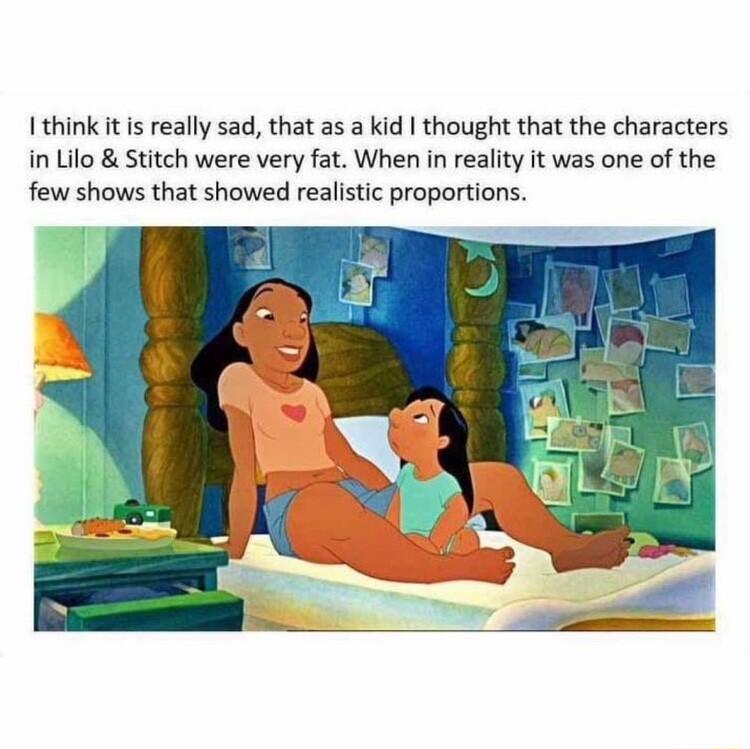 I think it is really sad that as a kid thought that the characters in Lilo Stitch were very fat When in reality it was one of the few shows that showed realistic proportions