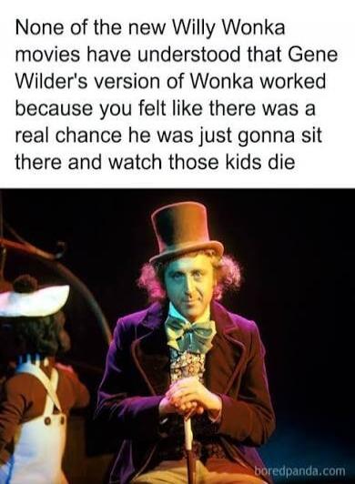 None of the new Willy Wonka movies have understood that Gene Wilder's version of Wonka worked because you felt like there was a real chance he was just gonna sit there and watch those kids die