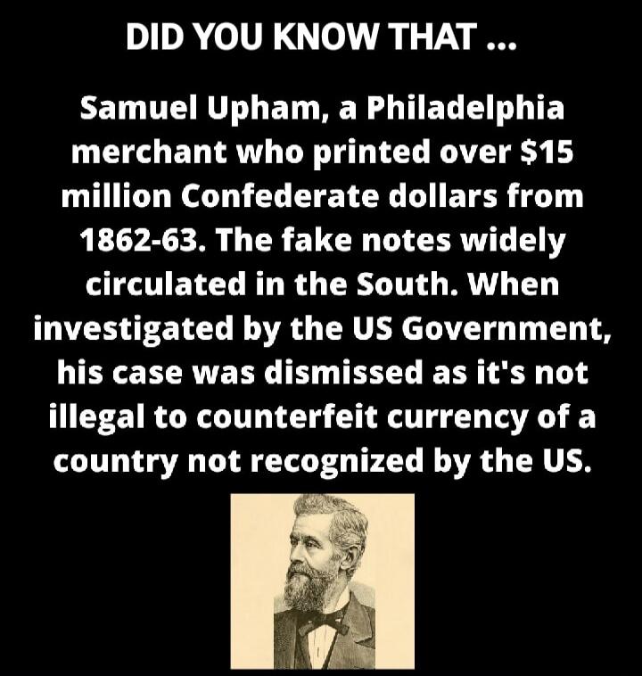 DID YOU KNOW THAT ... Samuel Upham, a Philadelphia merchant who printed over $15 million Confederate dollars from 1862-63. The fake notes widely circulated in the South. When investigated by the US Government, his case was dismissed as it's not illegal to counterfeit currency of a country not recognized by the US.