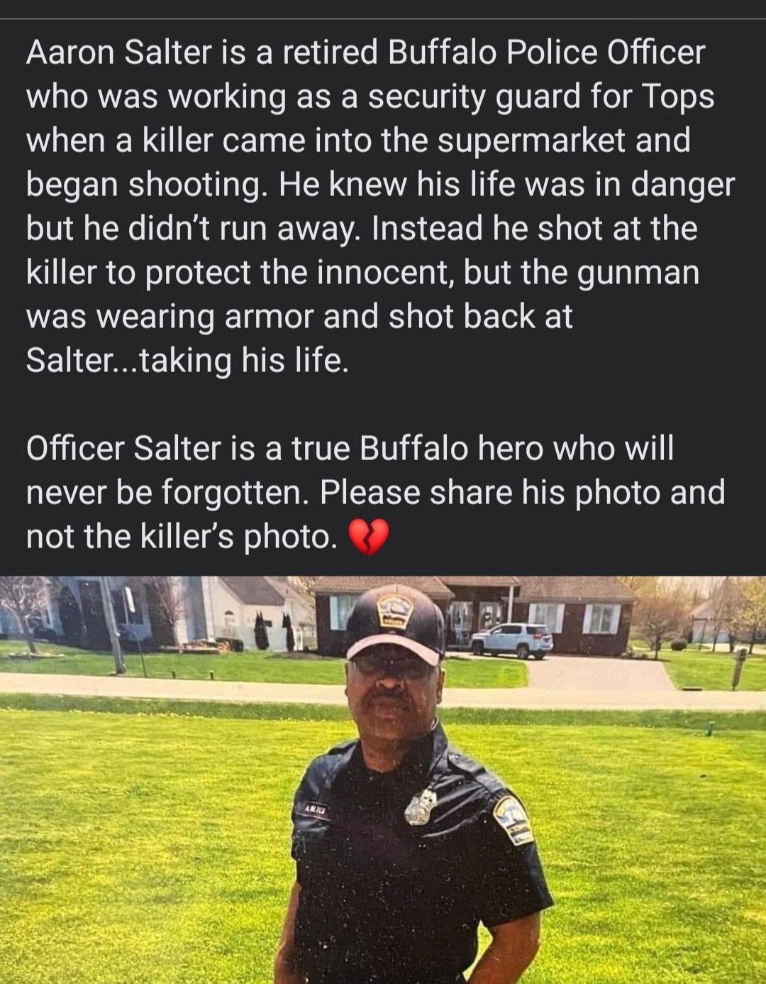 Aaron Salter is a retired Buffalo Police Officer who was working as a security guard for Tops when a killer came into the supermarket and began shooting He knew his life was in danger but he didnt run away Instead he shot at the 1T o o To e W aTaoToXTo Mo 1UL St We V T WERRWEET I RETgaalol g Tale B aTol Qo 1ol 1 SN CI AR EL I O TTESE N CIA TSR 21014 1 e g L1 oW o ToRY1 never be forgotten Please sh