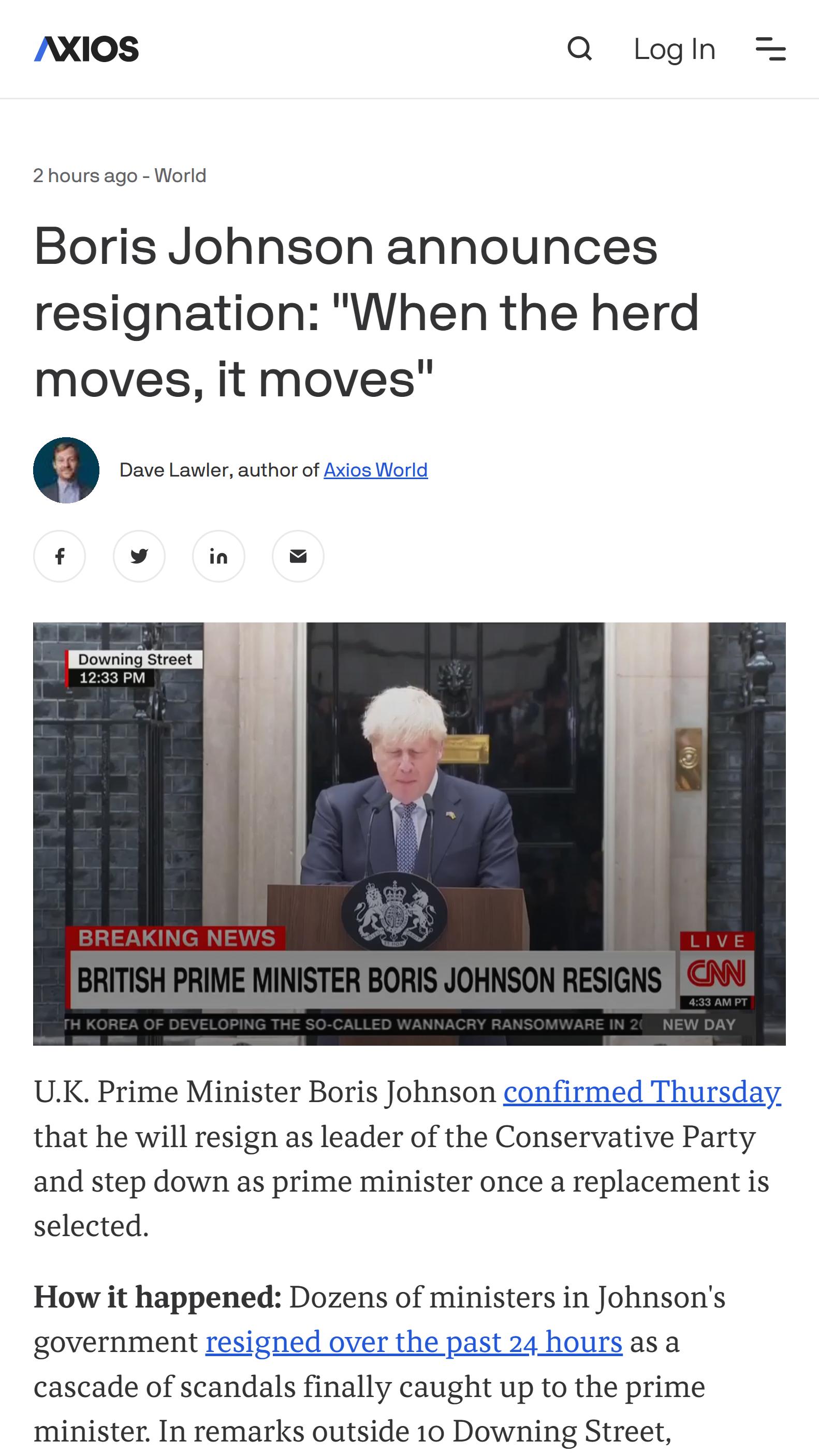 AXIOS Q loghh 2hours ago World Boris Johnson announces resignation When the herd moves it moves UK Prime Minister Boris Johnson confirmed Thursday that he will resign as leader of the Conservative Party and step down as prime minister once a replacement is selected How it happened Dozens of ministers in Johnsons government resigned over the past 24 hours as a cascade of scandals finally caught up 