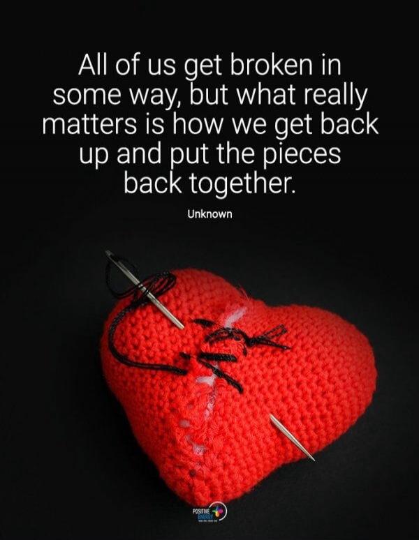 All of us get broken in some way, but what really matters is how we get back up and put the pieces back together. Unknown. Positive Energy.