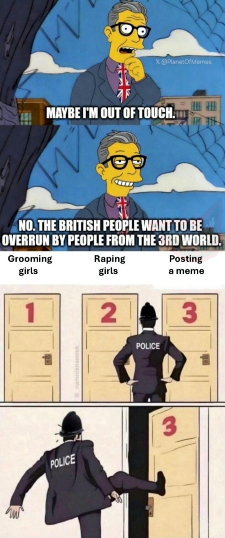 X @PlanetOfMemes MAYBE I'M OUT OF TOUCH. NO. THE BRITISH PEOPLE WANT TO BE OVERRUN BY PEOPLE FROM THE 3RD WORLD. Grooming girls Raping girls Posting a meme 1 2 3 POLICE