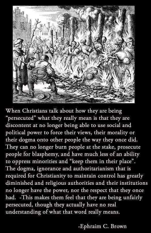 persecuted what they really mean is that they are discontent at no longer being able to use social and political power to force their views their morality or their dogma onto other people the way they once did They can no longer burn people ar the stake prosecute people for blasphemy and have much less of an ability to oppress minorities and keep them in their place The dogma ignorance and authori