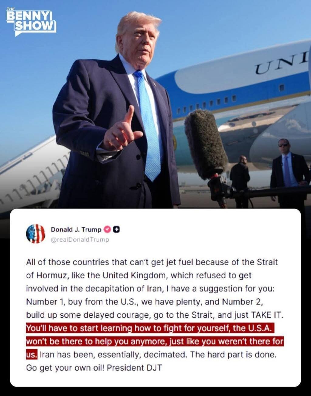 THE BENNY SHOW Donald J. Trump @realDonaldTrump All of those countries that can't get jet fuel because of the Strait of Hormuz, like the United Kingdom, which refused to get involved in the decapitation of Iran, I have a suggestion for you: Number 1, buy from the U.S., we have plenty, and Number 2, build up some delayed courage, go to the Strait, a