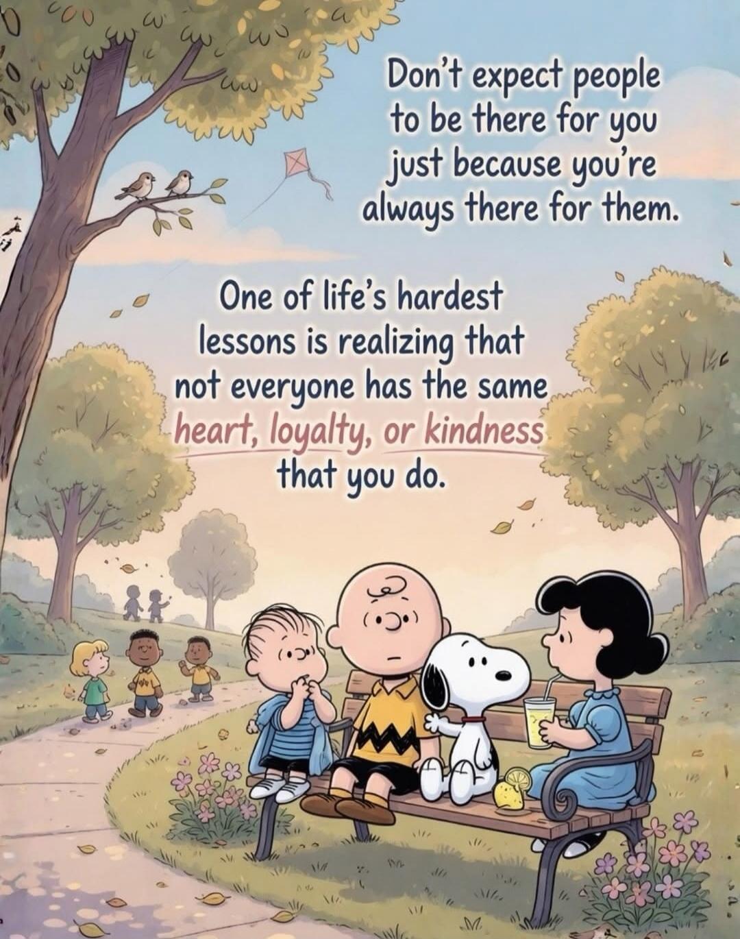 Don't expect people to be there for you just because you're always there for them. One of life's hardest lessons is realizing that not everyone has the same heart, loyalty, or kindness that you do.