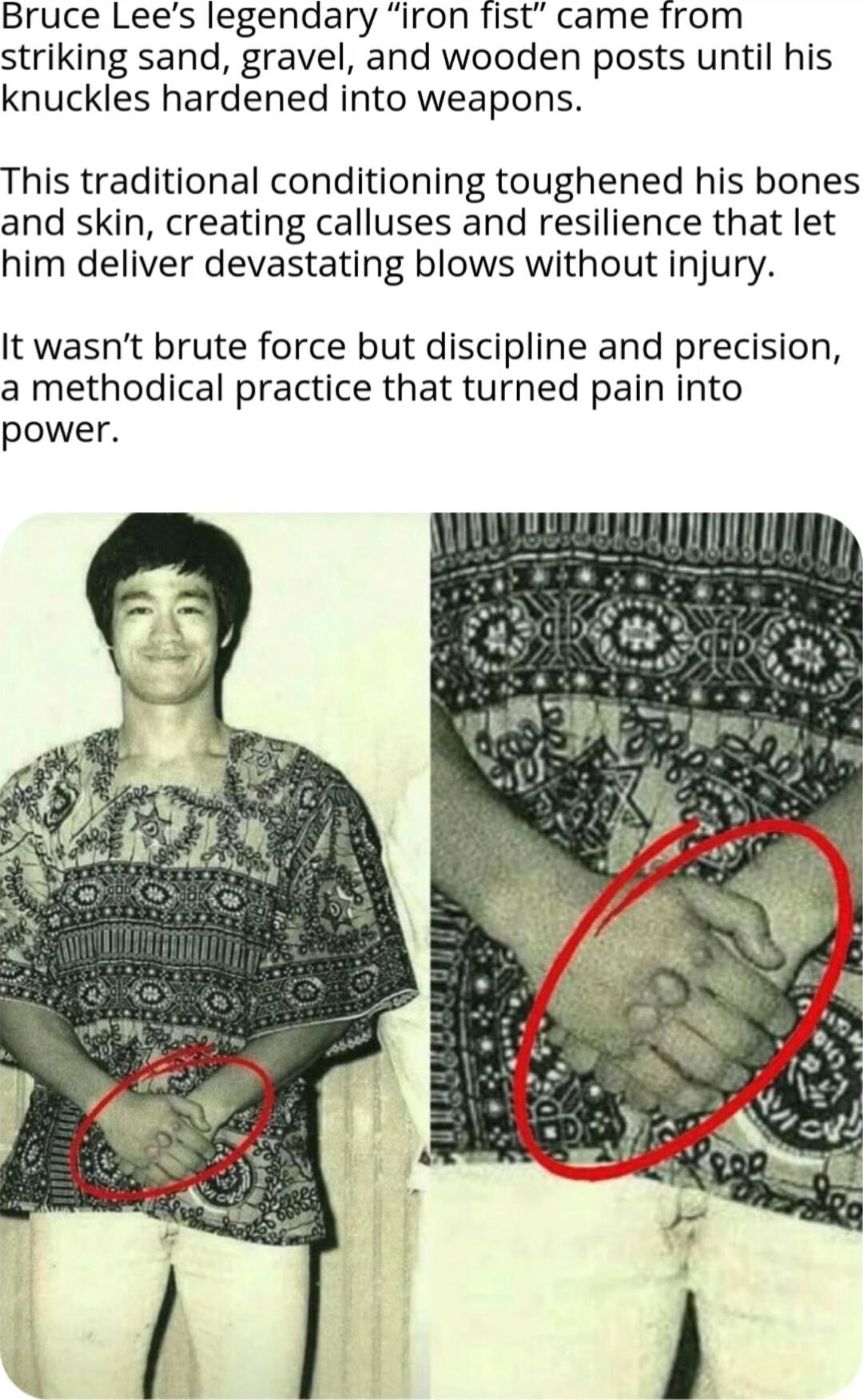 Bruce Lee's legendary “iron fist” came from striking sand, gravel, and wooden posts until his knuckles hardened into weapons. This traditional conditioning toughened his bones and skin, creating calluses and resilience that let him deliver devastating blows without injury. It wasn't brute force but discipline and precision, a methodical practice th