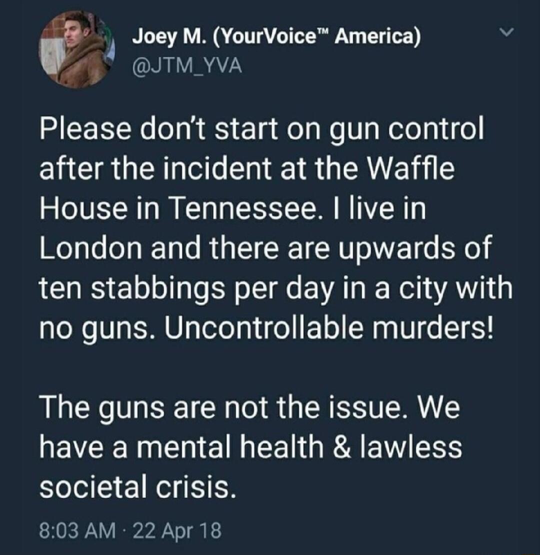 1 Joey M YourVoice America N e ORALRAZN REEEEN T RS Ela Eel Ne T olelpifol ELUCRGEICT R GERVEE House in Tennessee live in London and there are upwards of LU Elo Lo o Tl E VAT R Weli AW 1 no guns Uncontrollable murders The guns are not the issue We NEVEER NN E G EE G RA RV RS societal crisis 803AM 22 Apr 18