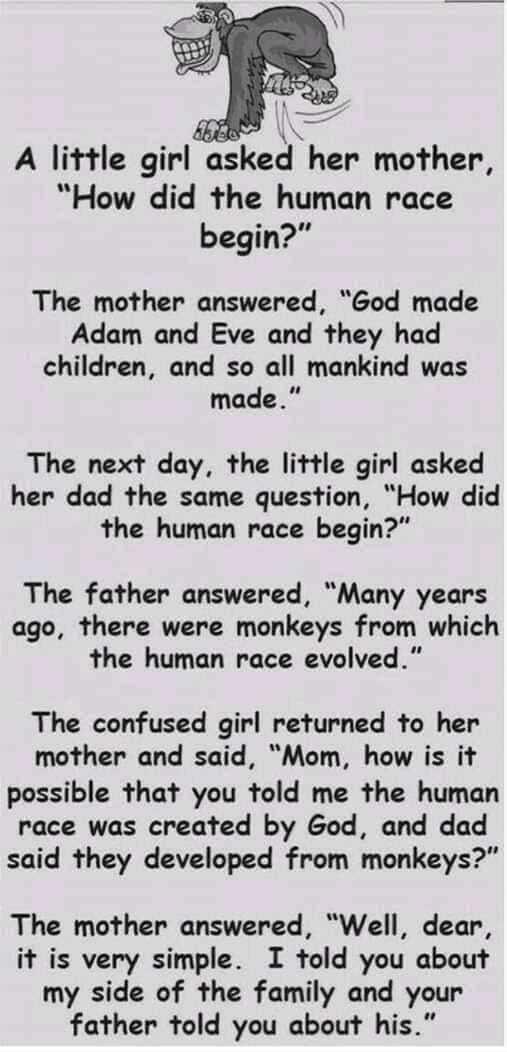 A little glrlnsked her mother How did the human race begin The mother answered God made Adam and Eve and they had children and so all mankind was made The next day the little girl asked her dad the same question How did the human race begin The father answered Many years ago there were monkeys from which the human race evolved The confused girl returned to her mother and said Mom how is it possibl