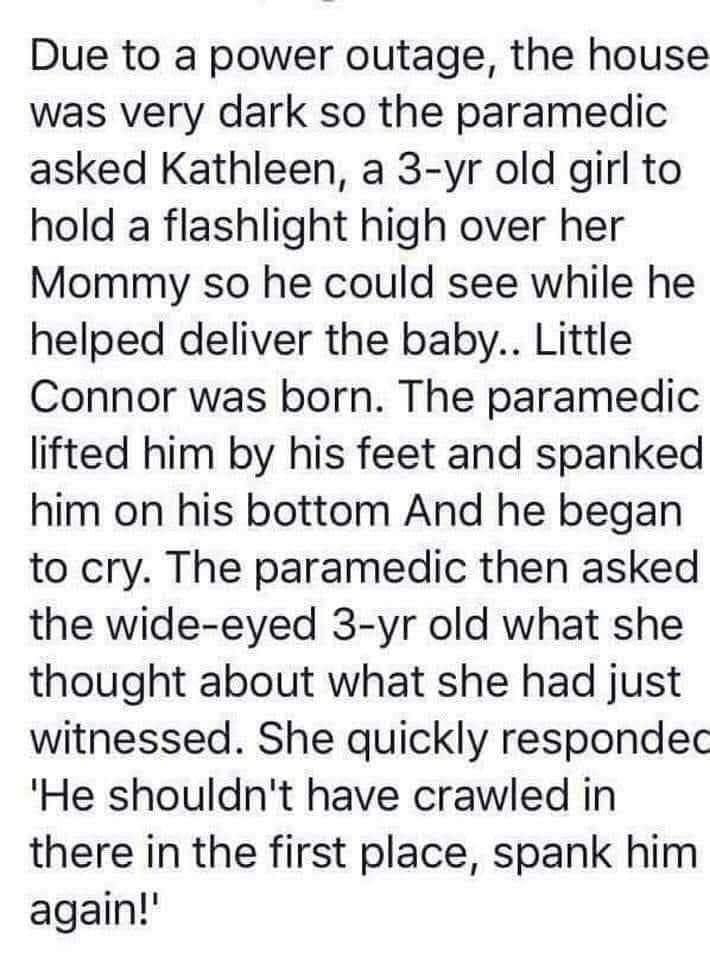 Due to a power outage the house was very dark so the paramedic asked Kathleen a 3 yr old girl to hold a flashlight high over her Mommy so he could see while he helped deliver the baby Little Connor was born The paramedic lifted him by his feet and spanked him on his bottom And he began to cry The paramedic then asked the wide eyed 3 yr old what she thought about what she had just witnessed She qui