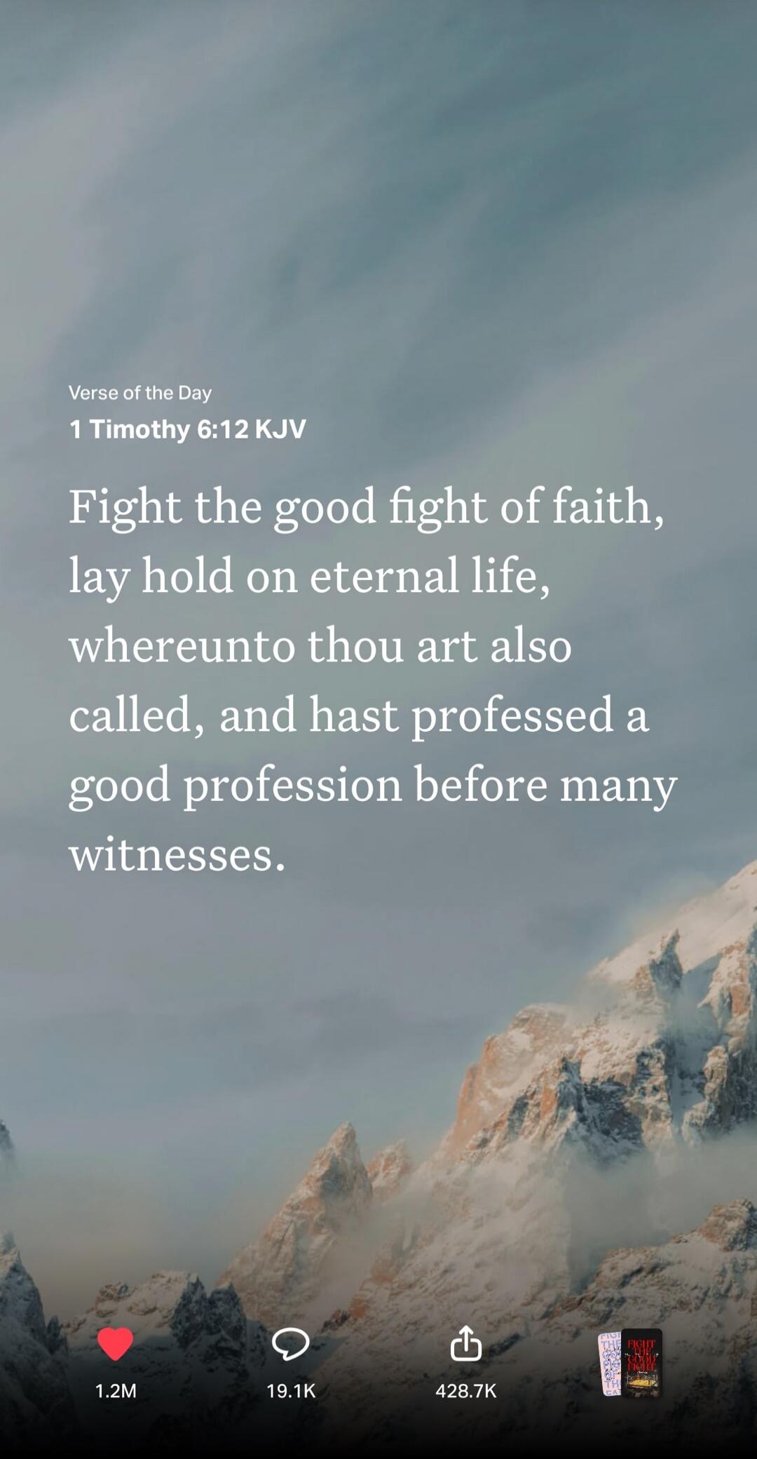 Verse of the Day 1 Timothy 6:12 KJV Fight the good fight of faith, lay hold on eternal life, whereunto thou art also called, and hast professed a good profession before many witnesses.