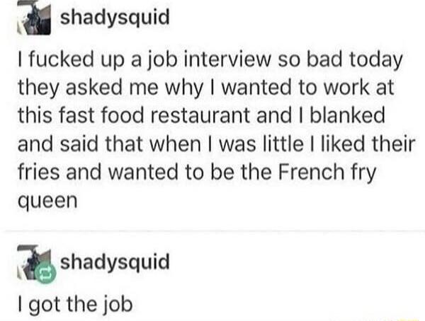 a shadysquid fucked up a job interview so bad today they asked me why wanted to work at this fast food restaurant and blanked and said that when was little liked their fries and wanted to be the French fry queen shadysquid got the job