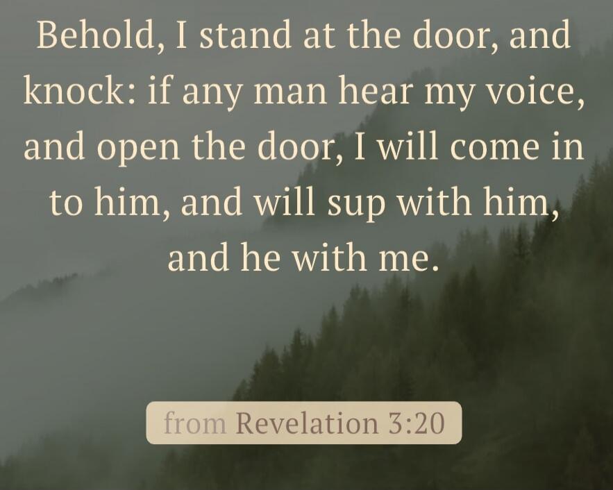 Behold, I stand at the door, and knock: if any man hear my voice, and open the door, I will come in to him, and will sup with him, and he with me.

from Revelation 3:20