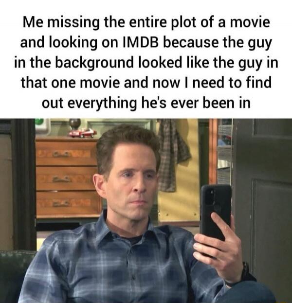 Me missing the entire plot of a movie and looking on IMDB because the guy in the background looked like the guy in that one movie and now I need to find out everything he's ever been in