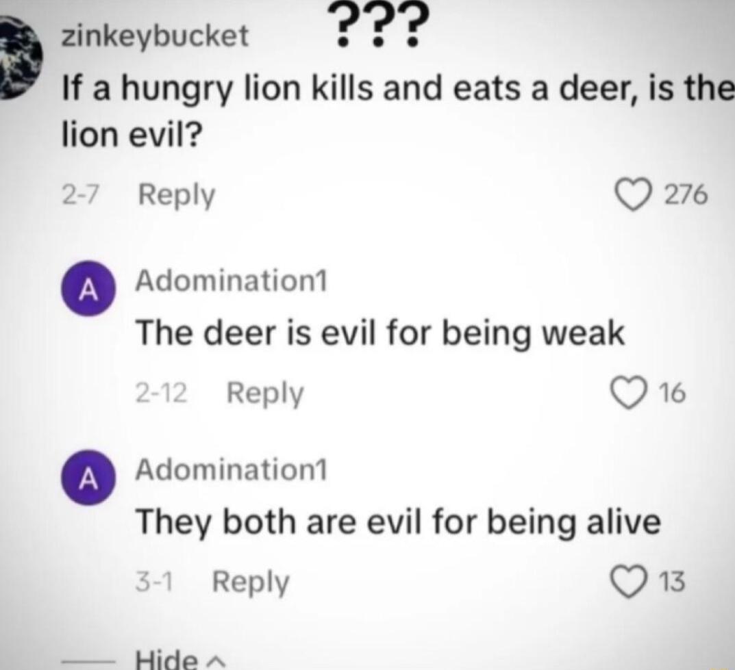 zinkeybucket If a hungry lion kills and eats a deer is the lion evil Reply Q 276 Adomination1 The deer is evil for being weak Reply Q6 Adomination1 They both are evil for being alive Reply Qi Mide A